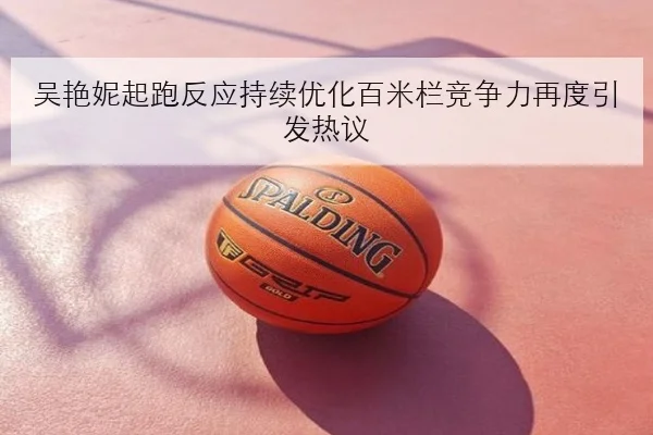 吴艳妮起跑反应持续优化百米栏竞争力再度引发热议